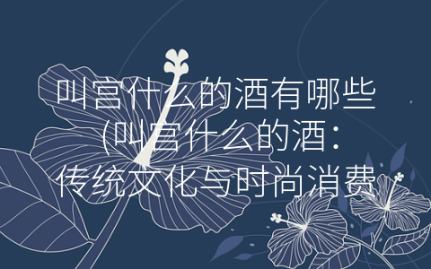 叫宫什么的酒有哪些 (叫宫什么的酒：传统文化与时尚消费的完美融合)