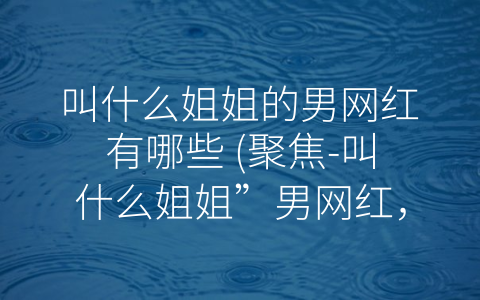 叫什么姐姐的男网红有哪些 (聚焦-叫什么姐姐”男网红，他们的颜值与才艺征服了多少粉丝？)
