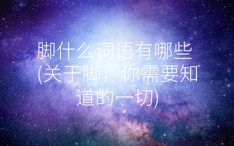 脚什么词语有哪些 (关于脚，你需要知道的一切)