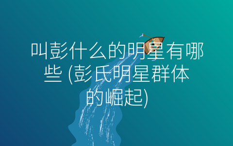 叫彭什么的明星有哪些 (彭氏明星群体的崛起)