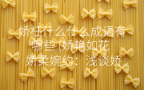 娇枉什么什么成语有哪些 (娇艳如花  娇柔婉约：浅谈娇枉成语)