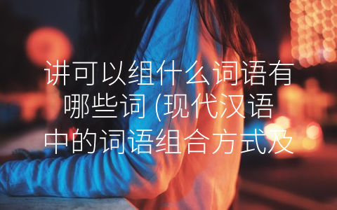 讲可以组什么词语有哪些词 (现代汉语中的词语组合方式及应用分析)