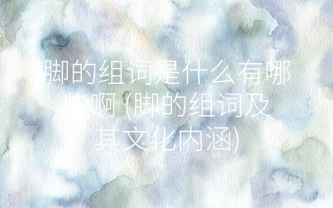 脚的组词是什么有哪些啊 (脚的组词及其文化内涵)