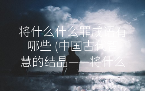 将什么什么罪成语有哪些 (中国古代智慧的结晶——将什么什么罪成语)