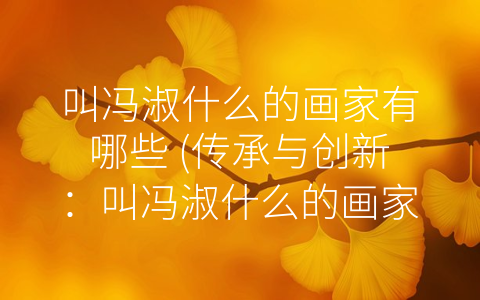 叫冯淑什么的画家有哪些 (传承与创新：叫冯淑什么的画家有哪些。)