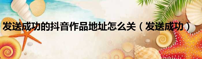 发送成功的抖音作品地址怎么关 发送成功