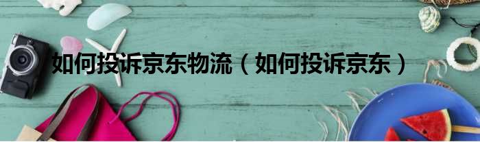 如何投诉京东物流 如何投诉京东