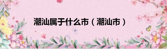 潮汕属于什么市 潮汕市