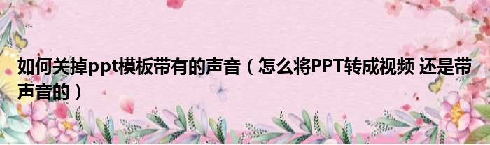 如何关掉ppt模板带有的声音 怎么将PPT转成视频 还是带声音的