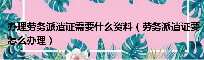 办理劳务派遣证需要什么资料 劳务派遣证要怎么办理