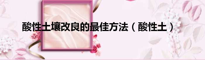 酸性土壤改良的最佳方法 酸性土