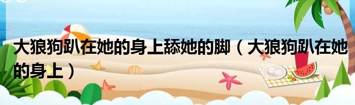 大狼狗趴在她的身上舔她的脚 大狼狗趴在她的身上