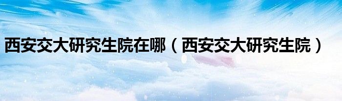 西安交大研究生院在哪 西安交大研究生院