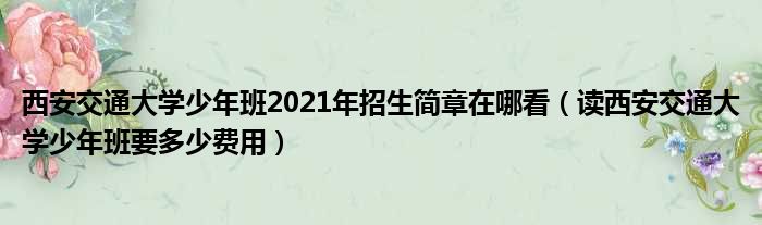 西安交通大学少年班2021年招生简章在哪看 读西安交通大学少年班要多少费用
