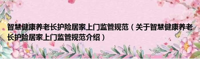 智慧健康养老长护险居家上门监管规范 关于智慧健康养老长护险居家上门监管规范介绍