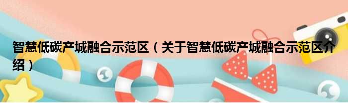 智慧低碳产城融合示范区 关于智慧低碳产城融合示范区介绍