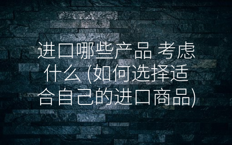 进口哪些产品 考虑什么 (如何选择适合自己的进口商品)