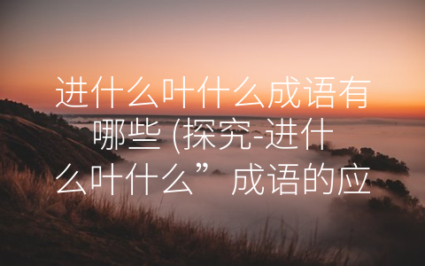 进什么叶什么成语有哪些 (探究-进什么叶什么”成语的应用和意义)