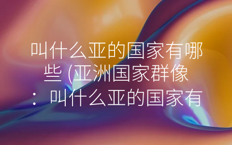 叫什么亚的国家有哪些 (亚洲国家群像：叫什么亚的国家有哪些？)
