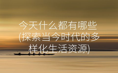 今天什么都有哪些 (探索当今时代的多样化生活资源)