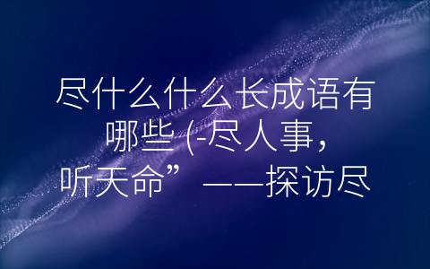 尽什么什么长成语有哪些 (-尽人事，听天命”——探访尽什么什么长成语的文化内涵)