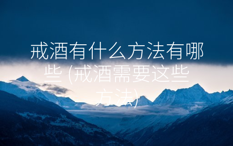 戒酒有什么方法有哪些 (戒酒需要这些方法)