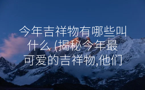今年吉祥物有哪些叫什么 (揭秘今年最可爱的吉祥物,他们都叫什么？)