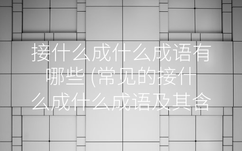 接什么成什么成语有哪些 (常见的接什么成什么成语及其含义)
