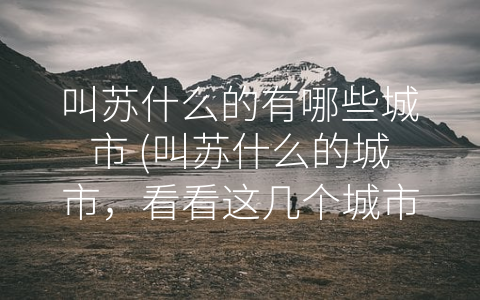 叫苏什么的有哪些城市 (叫苏什么的城市，看看这几个城市的历史、现状及文化内涵！)