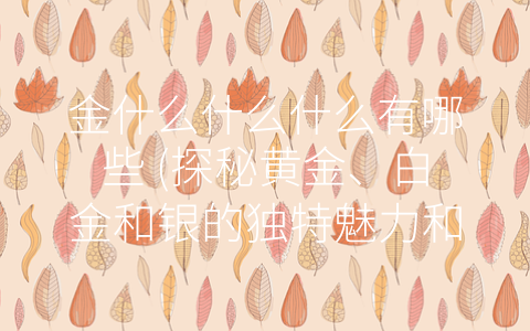 金什么什么什么有哪些 (探秘黄金、白金和银的独特魅力和应用领域)