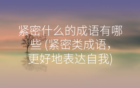 紧密什么的成语有哪些 (紧密类成语，更好地表达自我)