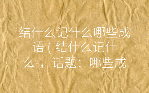 结什么记什么哪些成语 (-结什么记什么-，话题：哪些成语值得我们去-结-)