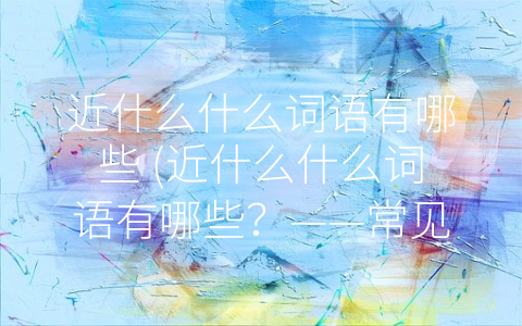 近什么什么词语有哪些 (近什么什么词语有哪些？——常见的七个-近-词语搭配)
