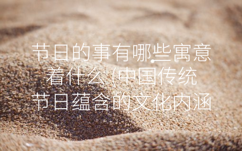 节日的事有哪些寓意着什么 (中国传统节日蕴含的文化内涵及寓意)