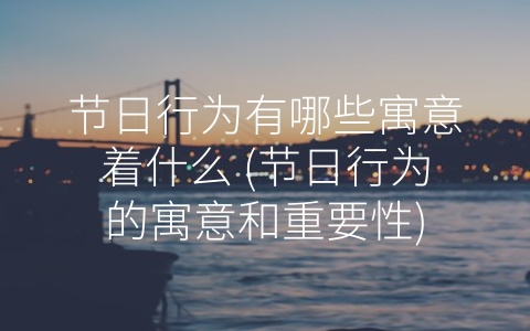 节日行为有哪些寓意着什么 (节日行为的寓意和重要性)