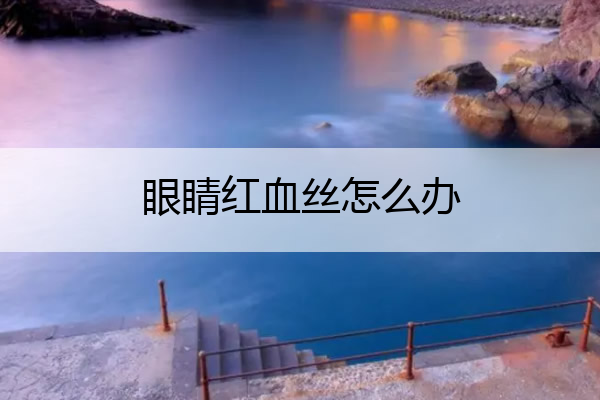 眼睛红血丝怎么办 眼睛红血丝怎么办快速消除