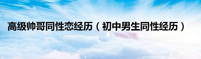 高级帅哥同性恋经历 初中男生同性经历