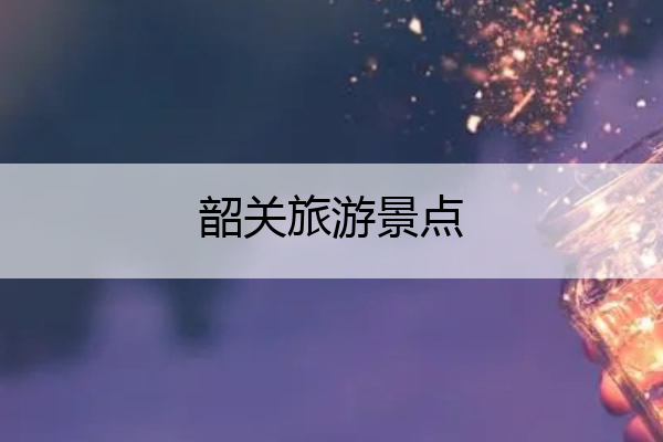 韶关旅游景点 韶关旅游景点有哪些地方
