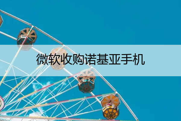 微软收购诺基亚手机 微软收购诺基亚手机公司给微软带来了什么