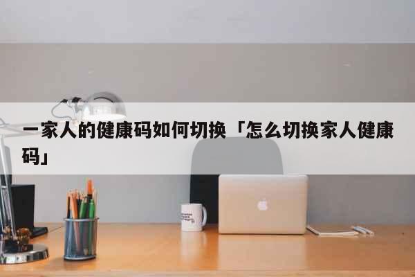 一家人的健康码如何切换「怎么切换家人健康码」 科普