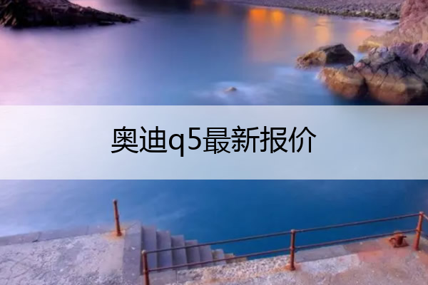 奥迪q5最新报价 奥迪q7最新价格
