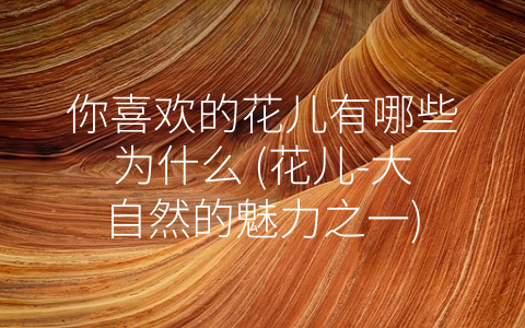 你喜欢的花儿有哪些为什么 (花儿-大自然的魅力之一)