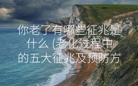 你老了有哪些征兆是什么 (老化过程中的五大征兆及预防方法)