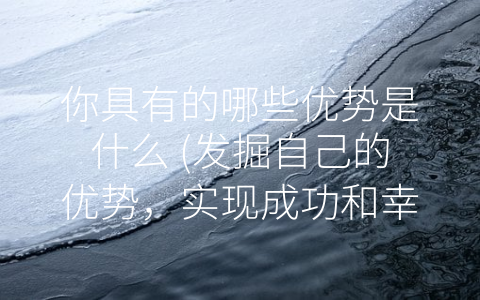 你具有的哪些优势是什么 (发掘自己的优势，实现成功和幸福)