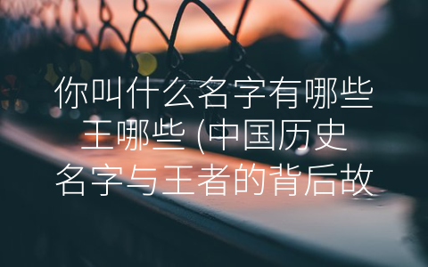 你叫什么名字有哪些王哪些 (中国历史名字与王者的背后故事)