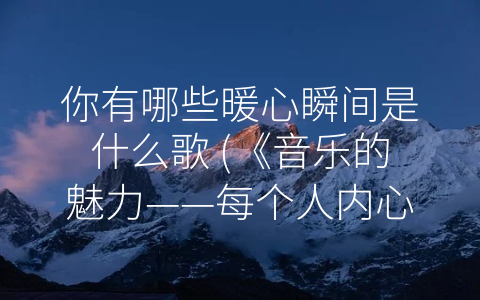 你有哪些暖心瞬间是什么歌 (《音乐的魅力——每个人内心都有一张-回忆专辑”》。)