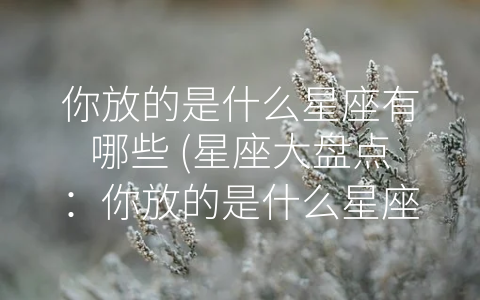 你放的是什么星座有哪些 (星座大盘点：你放的是什么星座有哪些？)