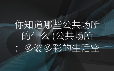 你知道哪些公共场所的什么 (公共场所：多姿多彩的生活空间)