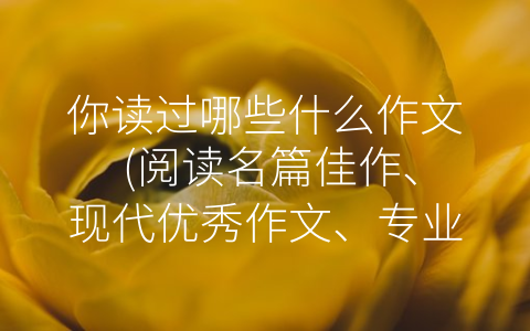 你读过哪些什么作文 (阅读名篇佳作、现代优秀作文、专业性作文和学术论文的重要性)