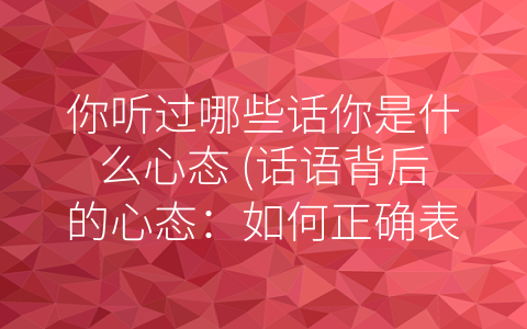 你听过哪些话你是什么心态 (话语背后的心态：如何正确表达意见？)